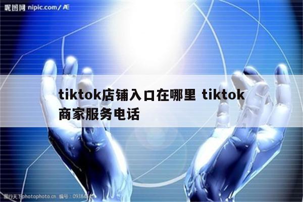 tiktok店铺入口在哪里 tiktok商家服务电话