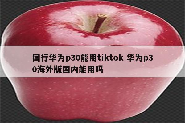 国行华为p30能用tiktok 华为p30海外版国内能用吗