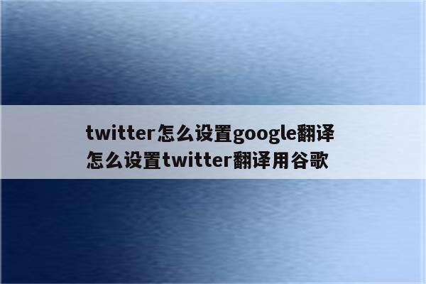 twitter怎么设置google翻译 怎么设置twitter翻译用谷歌