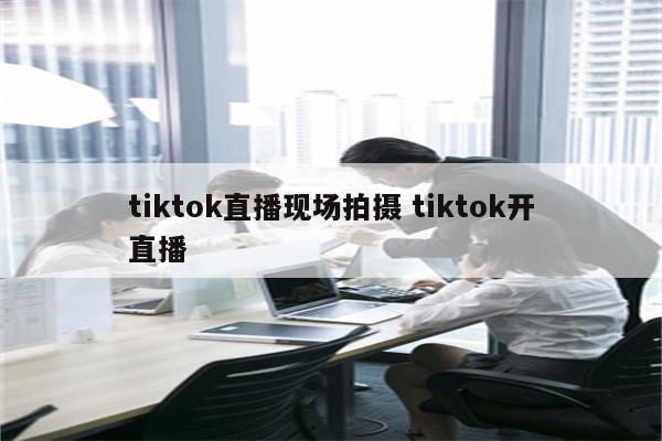 tiktok直播现场拍摄 tiktok开直播