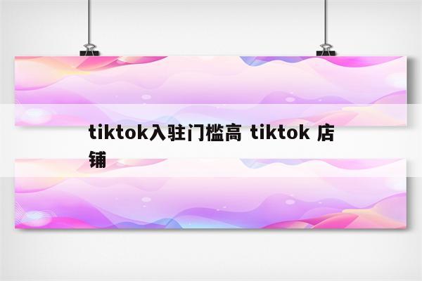 tiktok入驻门槛高 tiktok 店铺