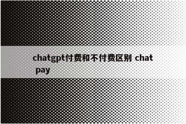 chatgpt付费和不付费区别 chat pay