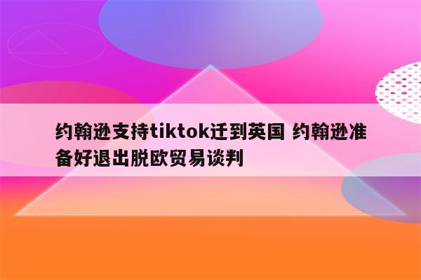 约翰逊支持tiktok迁到英国 约翰逊准备好退出脱欧贸易谈判