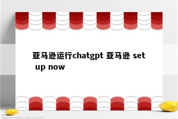 亚马逊运行chatgpt 亚马逊 set up now