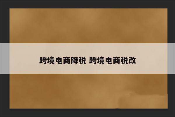 跨境电商降税 跨境电商税改