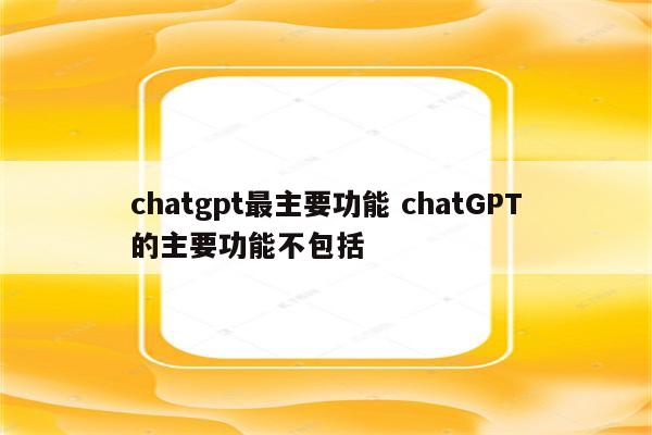 chatgpt最主要功能 chatGPT的主要功能不包括