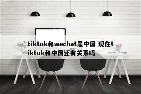 tiktok和wechat是中国 现在tiktok和中国还有关系吗