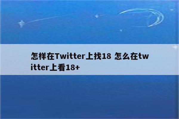 怎样在Twitter上找18 怎么在twitter上看18+