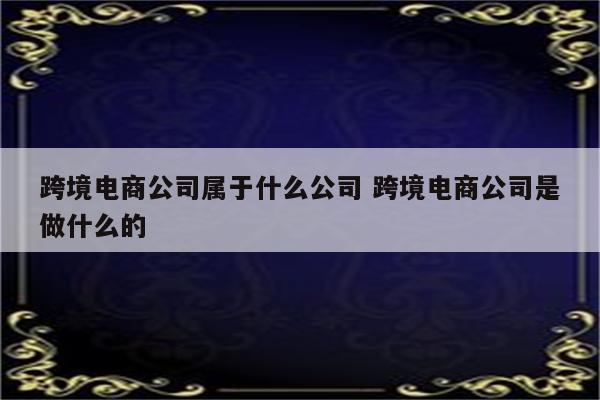 跨境电商公司属于什么公司 跨境电商公司是做什么的