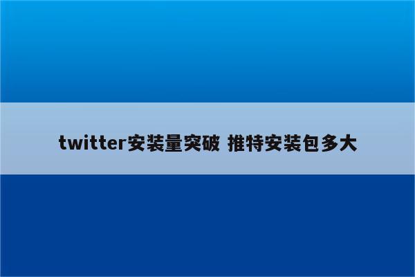 twitter安装量突破 推特安装包多大