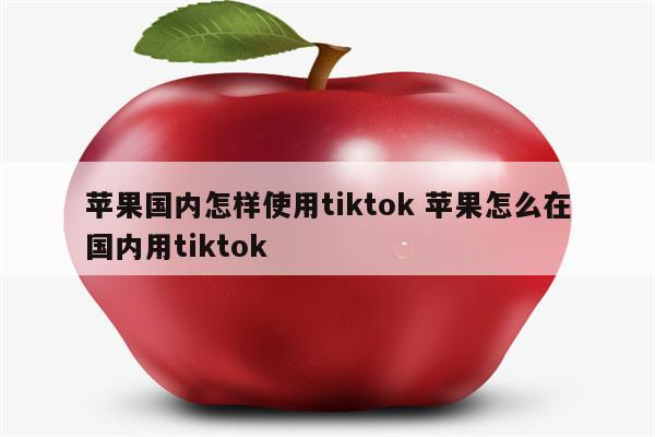 苹果国内怎样使用tiktok 苹果怎么在国内用tiktok