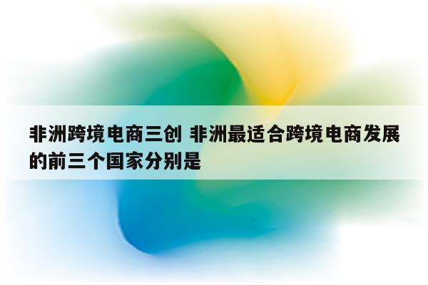 非洲跨境电商三创 非洲最适合跨境电商发展的前三个国家分别是