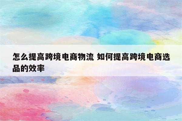 怎么提高跨境电商物流 如何提高跨境电商选品的效率