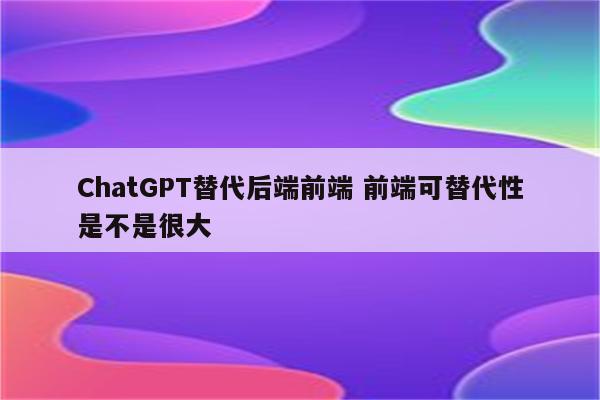 ChatGPT替代后端前端 前端可替代性是不是很大