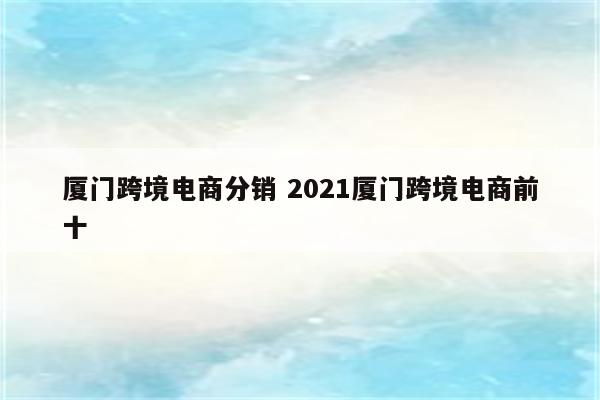 厦门跨境电商分销 2021厦门跨境电商前十