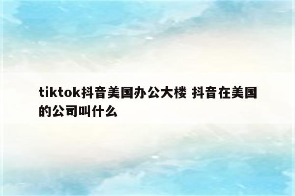 tiktok抖音美国办公大楼 抖音在美国的公司叫什么