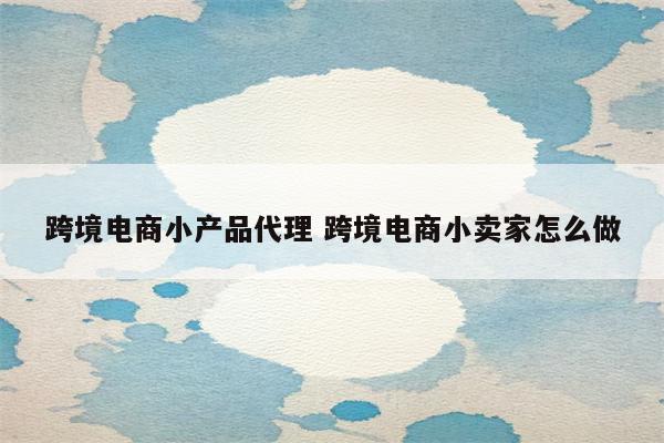 跨境电商小产品代理 跨境电商小卖家怎么做