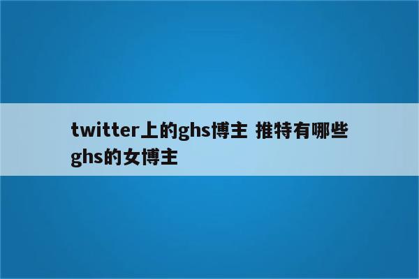 twitter上的ghs博主 推特有哪些ghs的女博主
