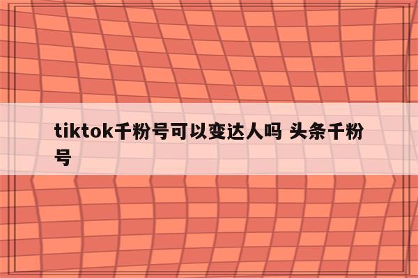 tiktok千粉号可以变达人吗 头条千粉号