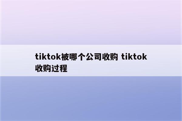 tiktok被哪个公司收购 tiktok收购过程
