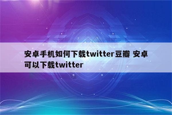 安卓手机如何下载twitter豆瓣 安卓可以下载twitter
