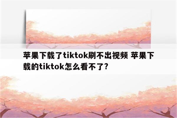 苹果下载了tiktok刷不出视频 苹果下载的tiktok怎么看不了?