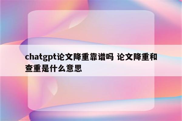 chatgpt论文降重靠谱吗 论文降重和查重是什么意思