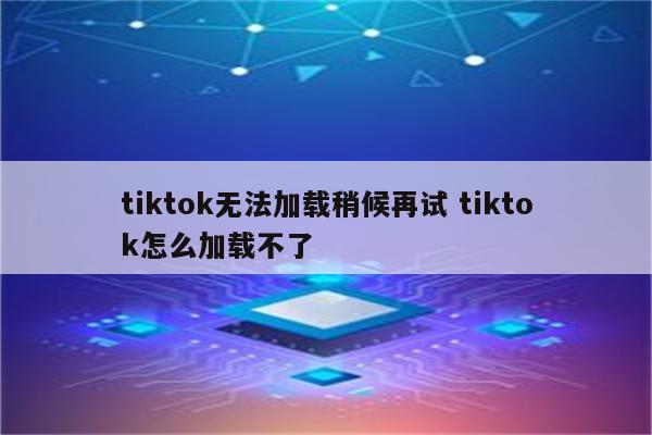 tiktok无法加载稍候再试 tiktok怎么加载不了