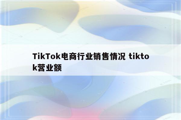 TikTok电商行业销售情况 tiktok营业额