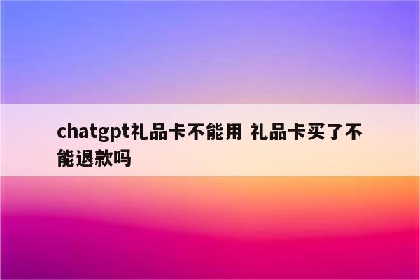 chatgpt礼品卡不能用 礼品卡买了不能退款吗