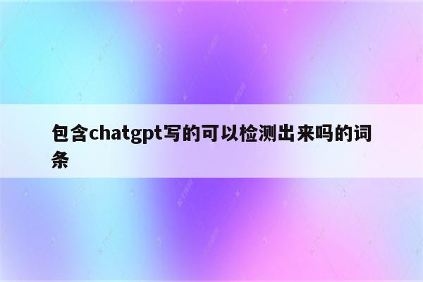 包含chatgpt写的可以检测出来吗的词条