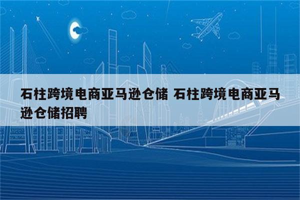 石柱跨境电商亚马逊仓储 石柱跨境电商亚马逊仓储招聘