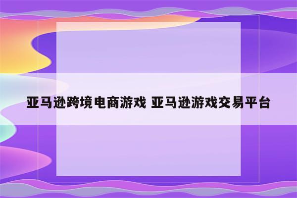 亚马逊跨境电商游戏 亚马逊游戏交易平台