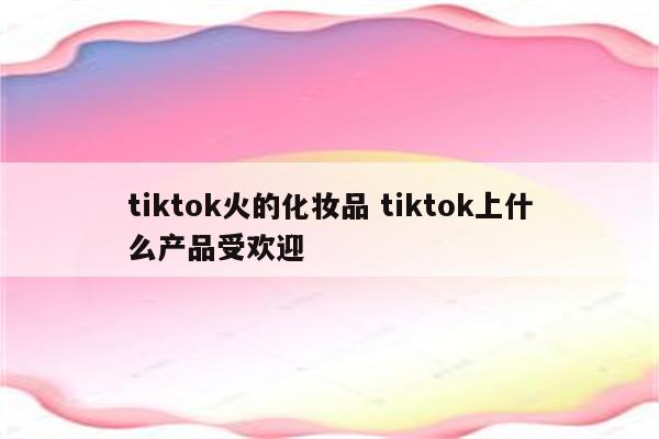 tiktok火的化妆品 tiktok上什么产品受欢迎