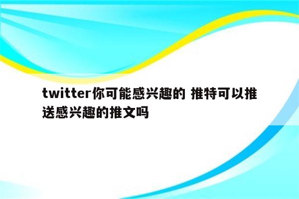 twitter你可能感兴趣的 推特可以推送感兴趣的推文吗