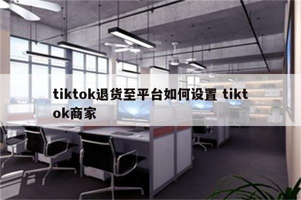 tiktok退货至平台如何设置 tiktok商家