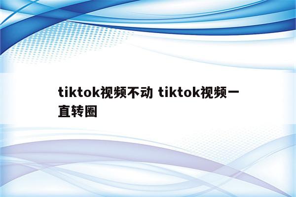 tiktok视频不动 tiktok视频一直转圈