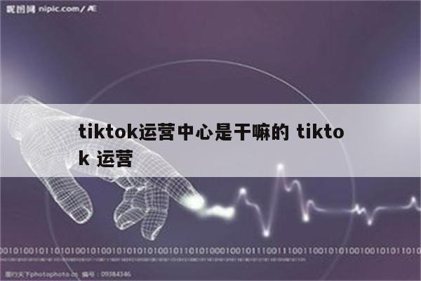 tiktok运营中心是干嘛的 tiktok 运营