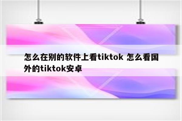 怎么在别的软件上看tiktok 怎么看国外的tiktok安卓