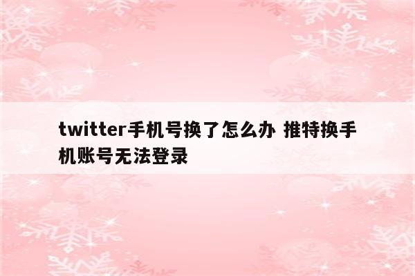 twitter手机号换了怎么办 推特换手机账号无法登录
