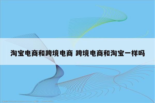 淘宝电商和跨境电商 跨境电商和淘宝一样吗