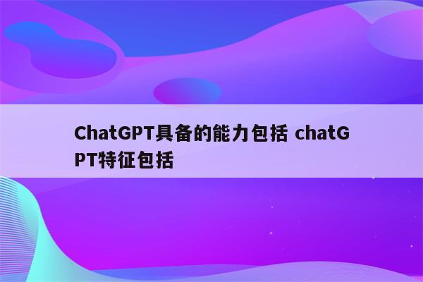 ChatGPT具备的能力包括 chatGPT特征包括