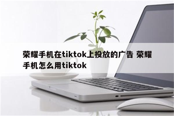 荣耀手机在tiktok上投放的广告 荣耀手机怎么用tiktok