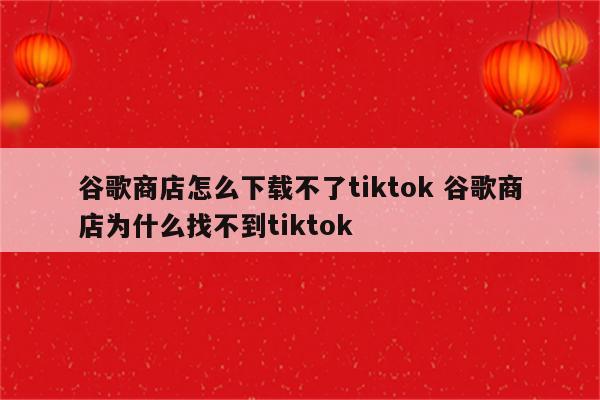 谷歌商店怎么下载不了tiktok 谷歌商店为什么找不到tiktok