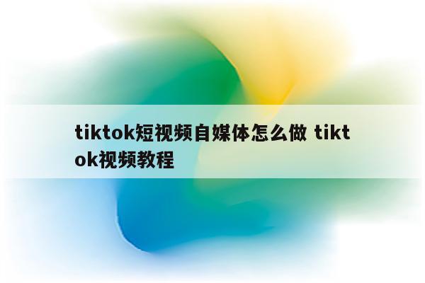 tiktok短视频自媒体怎么做 tiktok视频教程