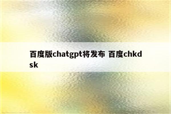 百度版chatgpt将发布 百度chkdsk