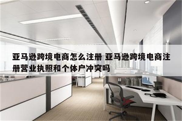 亚马逊跨境电商怎么注册 亚马逊跨境电商注册营业执照和个体户冲突吗
