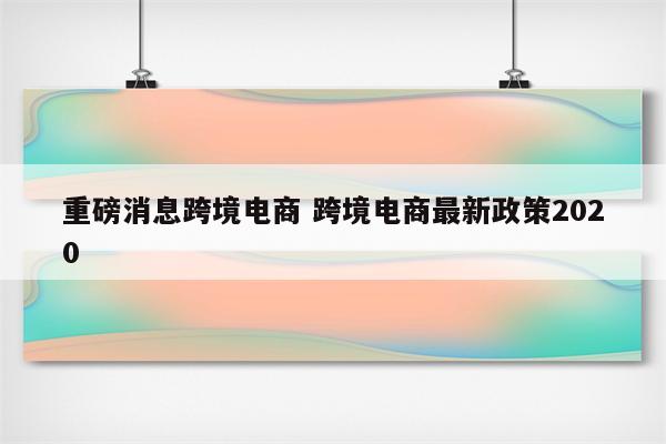 重磅消息跨境电商 跨境电商最新政策2020