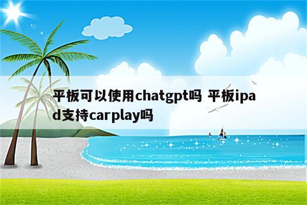 平板可以使用chatgpt吗 平板ipad支持carplay吗