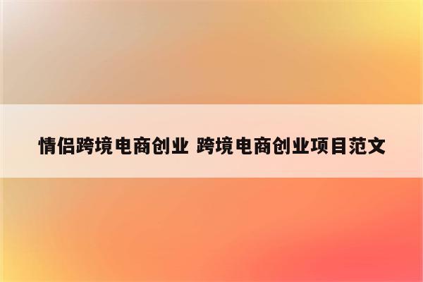 情侣跨境电商创业 跨境电商创业项目范文